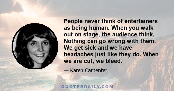 People never think of entertainers as being human. When you walk out on stage, the audience think, Nothing can go wrong with them. We get sick and we have headaches just like they do. When we are cut, we bleed.