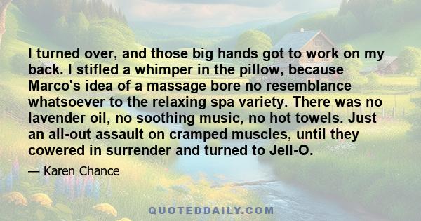 I turned over, and those big hands got to work on my back. I stifled a whimper in the pillow, because Marco's idea of a massage bore no resemblance whatsoever to the relaxing spa variety. There was no lavender oil, no