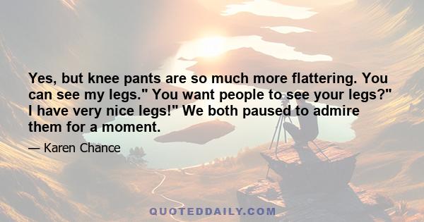 Yes, but knee pants are so much more flattering. You can see my legs. You want people to see your legs? I have very nice legs! We both paused to admire them for a moment.