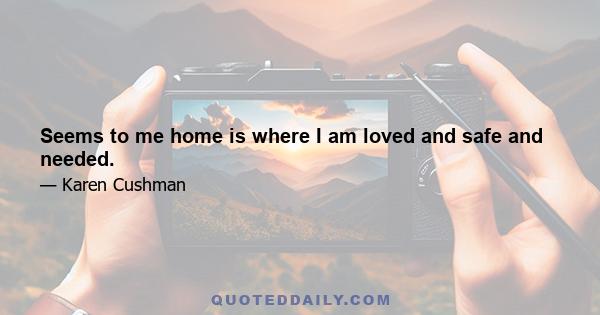 Seems to me home is where I am loved and safe and needed.