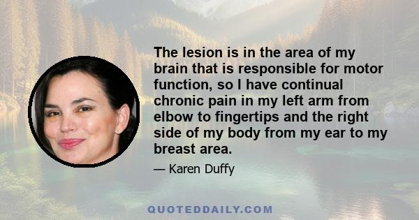 The lesion is in the area of my brain that is responsible for motor function, so I have continual chronic pain in my left arm from elbow to fingertips and the right side of my body from my ear to my breast area.