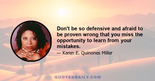 Don't be so defensive and afraid to be proven wrong that you miss the opportunity to learn from your mistakes.