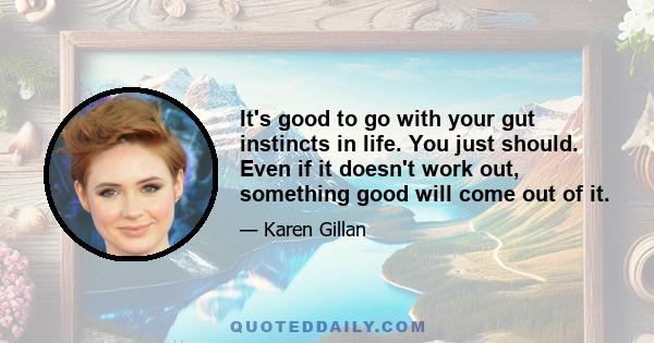 It's good to go with your gut instincts in life. You just should. Even if it doesn't work out, something good will come out of it.