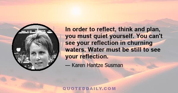 In order to reflect, think and plan, you must quiet yourself. You can't see your reflection in churning waters. Water must be still to see your reflection.