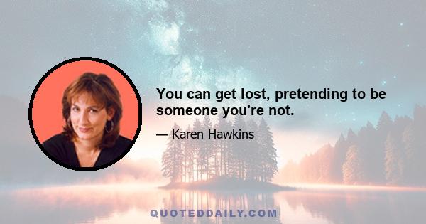 You can get lost, pretending to be someone you're not.