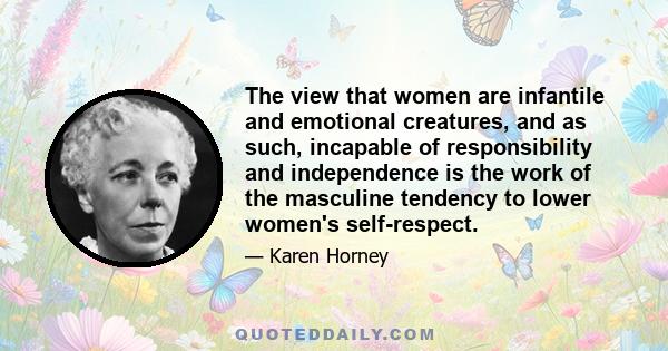 The view that women are infantile and emotional creatures, and as such, incapable of responsibility and independence is the work of the masculine tendency to lower women's self-respect.