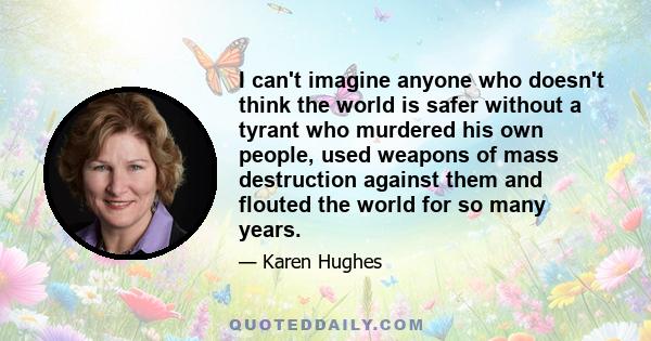 I can't imagine anyone who doesn't think the world is safer without a tyrant who murdered his own people, used weapons of mass destruction against them and flouted the world for so many years.