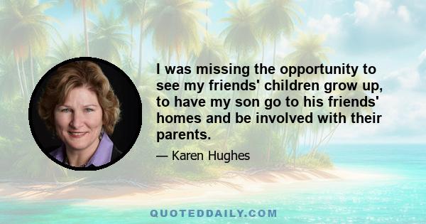 I was missing the opportunity to see my friends' children grow up, to have my son go to his friends' homes and be involved with their parents.