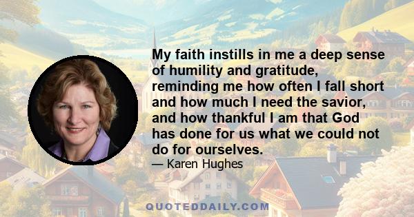 My faith instills in me a deep sense of humility and gratitude, reminding me how often I fall short and how much I need the savior, and how thankful I am that God has done for us what we could not do for ourselves.