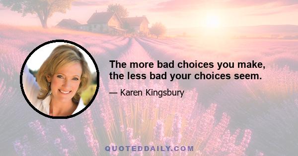 The more bad choices you make, the less bad your choices seem.