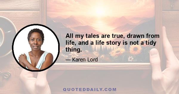 All my tales are true, drawn from life, and a life story is not a tidy thing.