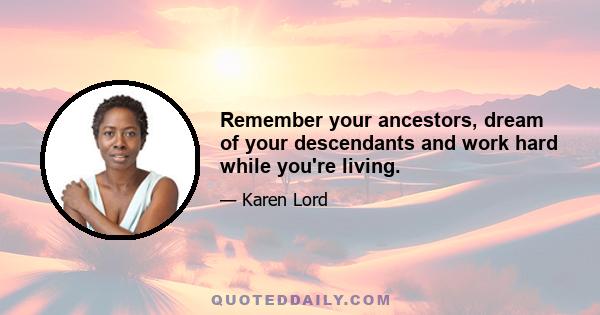 Remember your ancestors, dream of your descendants and work hard while you're living.