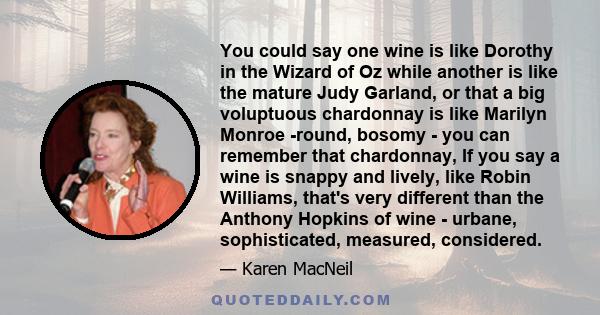 You could say one wine is like Dorothy in the Wizard of Oz while another is like the mature Judy Garland, or that a big voluptuous chardonnay is like Marilyn Monroe -round, bosomy - you can remember that chardonnay, If