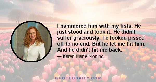 I hammered him with my fists. He just stood and took it. He didn't suffer graciously, he looked pissed off to no end. But he let me hit him. And he didn't hit me back.