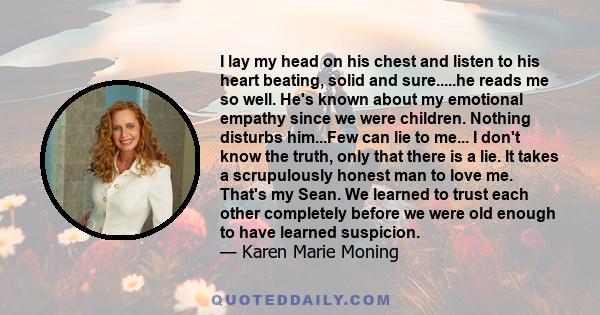 I lay my head on his chest and listen to his heart beating, solid and sure.....he reads me so well. He's known about my emotional empathy since we were children. Nothing disturbs him...Few can lie to me... I don't know