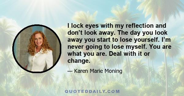 I lock eyes with my reflection and don’t look away. The day you look away you start to lose yourself. I’m never going to lose myself. You are what you are. Deal with it or change.