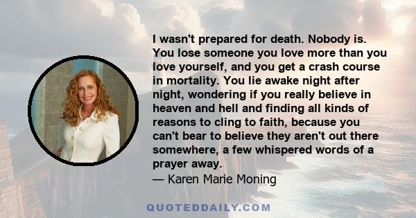 I wasn't prepared for death. Nobody is. You lose someone you love more than you love yourself, and you get a crash course in mortality. You lie awake night after night, wondering if you really believe in heaven and hell 