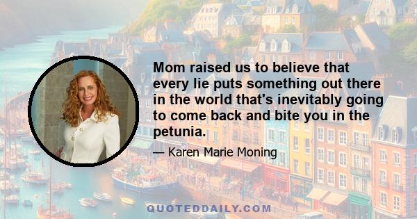 Mom raised us to believe that every lie puts something out there in the world that's inevitably going to come back and bite you in the petunia.