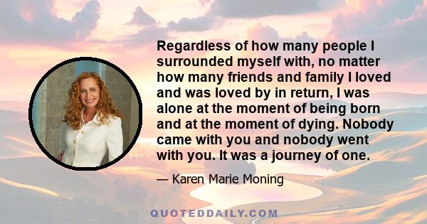 Regardless of how many people I surrounded myself with, no matter how many friends and family I loved and was loved by in return, I was alone at the moment of being born and at the moment of dying. Nobody came with you