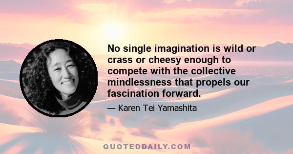 No single imagination is wild or crass or cheesy enough to compete with the collective mindlessness that propels our fascination forward.