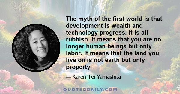 The myth of the first world is that development is wealth and technology progress. It is all rubbish. It means that you are no longer human beings but only labor. It means that the land you live on is not earth but only 