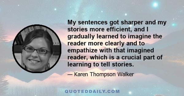My sentences got sharper and my stories more efficient, and I gradually learned to imagine the reader more clearly and to empathize with that imagined reader, which is a crucial part of learning to tell stories.