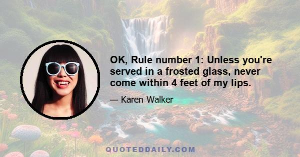 OK, Rule number 1: Unless you're served in a frosted glass, never come within 4 feet of my lips.