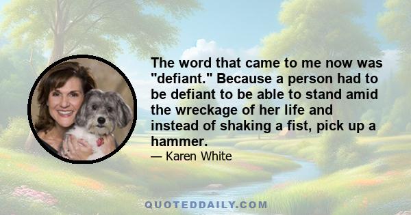 The word that came to me now was defiant. Because a person had to be defiant to be able to stand amid the wreckage of her life and instead of shaking a fist, pick up a hammer.