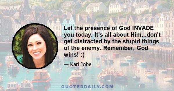 Let the presence of God INVADE you today. It's all about Him...don't get distracted by the stupid things of the enemy. Remember, God wins! :)