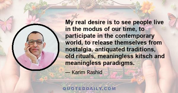 My real desire is to see people live in the modus of our time, to participate in the contemporary world, to release themselves from nostalgia, antiquated traditions, old rituals, meaningless kitsch and meaningless