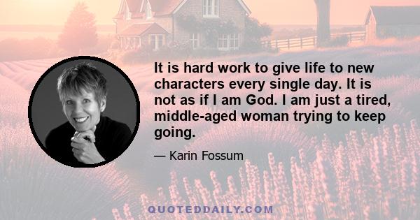 It is hard work to give life to new characters every single day. It is not as if I am God. I am just a tired, middle-aged woman trying to keep going.