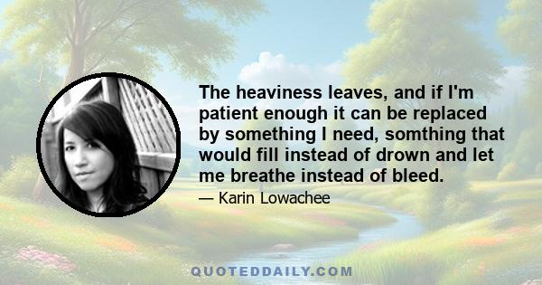 The heaviness leaves, and if I'm patient enough it can be replaced by something I need, somthing that would fill instead of drown and let me breathe instead of bleed.