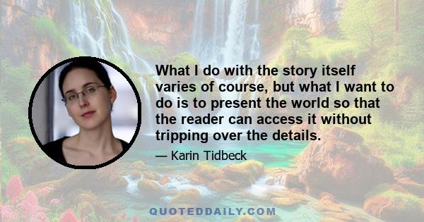 What I do with the story itself varies of course, but what I want to do is to present the world so that the reader can access it without tripping over the details.