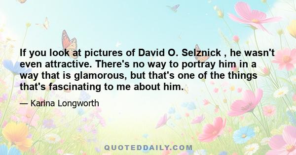 If you look at pictures of David O. Selznick , he wasn't even attractive. There's no way to portray him in a way that is glamorous, but that's one of the things that's fascinating to me about him.
