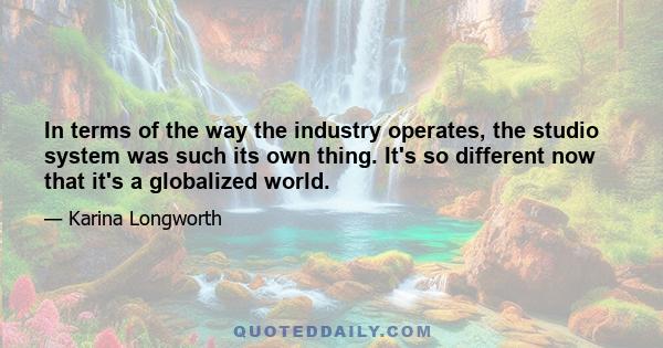 In terms of the way the industry operates, the studio system was such its own thing. It's so different now that it's a globalized world.