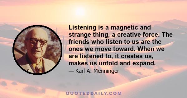 Listening is a magnetic and strange thing, a creative force. The friends who listen to us are the ones we move toward. When we are listened to, it creates us, makes us unfold and expand.