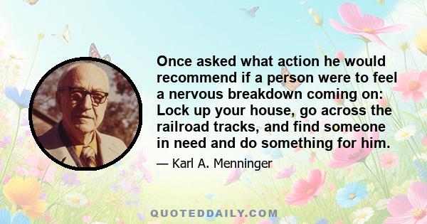 Once asked what action he would recommend if a person were to feel a nervous breakdown coming on: Lock up your house, go across the railroad tracks, and find someone in need and do something for him.