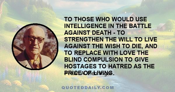 TO THOSE WHO WOULD USE INTELLIGENCE IN THE BATTLE AGAINST DEATH - TO STRENGTHEN THE WILL TO LIVE AGAINST THE WISH TO DIE, AND TO REPLACE WITH LOVE THE BLIND COMPULSION TO GIVE HOSTAGES TO HATRED AS THE PRICE OF LIVING.