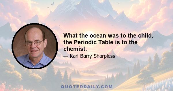 What the ocean was to the child, the Periodic Table is to the chemist.