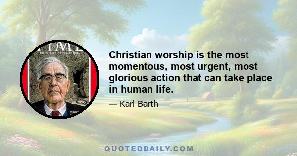 Christian worship is the most momentous, most urgent, most glorious action that can take place in human life.