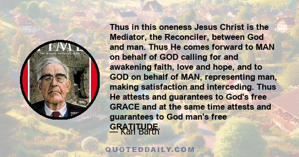 Thus in this oneness Jesus Christ is the Mediator, the Reconciler, between God and man. Thus He comes forward to MAN on behalf of GOD calling for and awakening faith, love and hope, and to GOD on behalf of MAN,