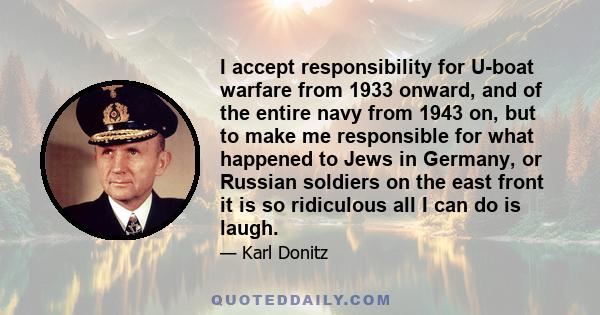 I accept responsibility for U-boat warfare from 1933 onward, and of the entire navy from 1943 on, but to make me responsible for what happened to Jews in Germany, or Russian soldiers on the east front it is so