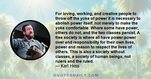 For loving, working, and creative people to throw off the yoke of power it is necessary to abolish power itself, not merely to make the yoke comfortable. Where some have power, others do not, and the two classes