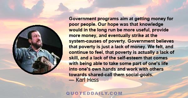 Government programs aim at getting money for poor people. Our hope was that knowledge would in the long run be more useful, provide more money, and eventually strike at the system-causes of poverty. Government believes