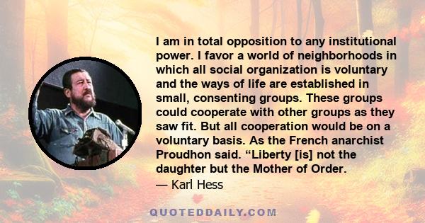 I am in total opposition to any institutional power. I favor a world of neighborhoods in which all social organization is voluntary and the ways of life are established in small, consenting groups. These groups could