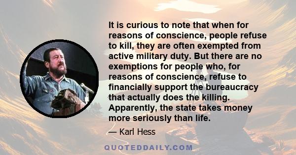 It is curious to note that when for reasons of conscience, people refuse to kill, they are often exempted from active military duty. But there are no exemptions for people who, for reasons of conscience, refuse to