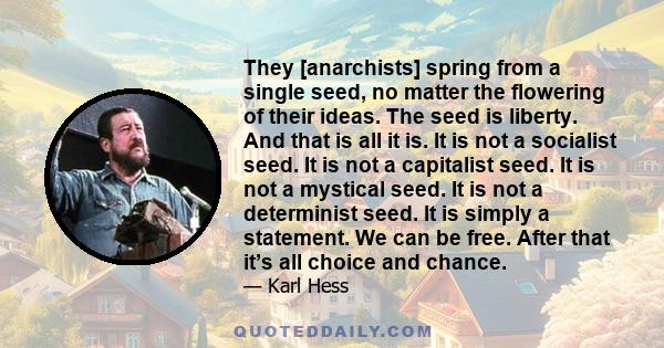 They [anarchists] spring from a single seed, no matter the flowering of their ideas. The seed is liberty. And that is all it is. It is not a socialist seed. It is not a capitalist seed. It is not a mystical seed. It is