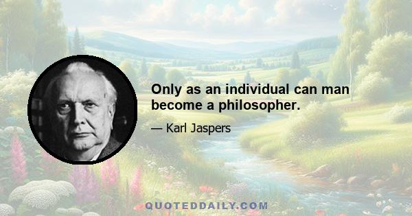 Only as an individual can man become a philosopher.