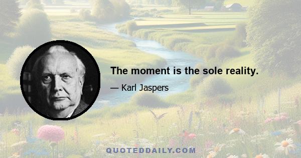 The moment is the sole reality.