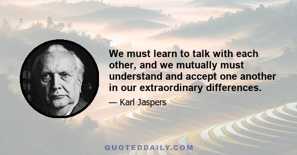 We must learn to talk with each other, and we mutually must understand and accept one another in our extraordinary differences.